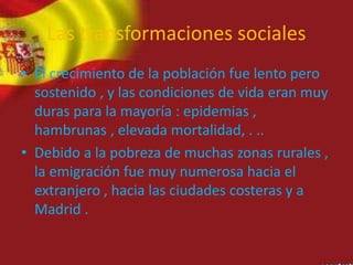Las transformaciones sociales
• El crecimiento de la población fue lento pero
sostenido , y las condiciones de vida eran muy
duras para la mayoría : epidemias ,
hambrunas , elevada mortalidad, . ..
• Debido a la pobreza de muchas zonas rurales ,
la emigración fue muy numerosa hacia el
extranjero , hacia las ciudades costeras y a
Madrid .
 