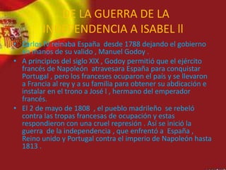 DE LA GUERRA DE LA
INDEPENDENCIA A ISABEL ll
• Carlos lV reinaba España desde 1788 dejando el gobierno
en manos de su valido , Manuel Godoy .
• A principios del siglo XlX , Godoy permitió que el ejército
francés de Napoleón atravesara España para conquistar
Portugal , pero los franceses ocuparon el país y se llevaron
a Francia al rey y a su familia para obtener su abdicación e
instalar en el trono a José l , hermano del emperador
francés.
• El 2 de mayo de 1808 , el pueblo madrileño se rebeló
contra las tropas francesas de ocupación y estas
respondieron con una cruel represión . Así se inició la
guerra de la independencia , que enfrentó a España ,
Reino unido y Portugal contra el imperio de Napoleón hasta
1813 .
 