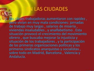 EN LAS CIUDADES
• Las clases trabajadoras aumentaron con rapidez ,
pero vivían en muy mala condiciones: jornadas
de trabajo muy largas , salarios de miseria ,
viviendas insaludables , y analfabetismo . Esta
situación provocó el crecimiento del movimiento
obrero , que buscaba mejorar la injusticia y
situación de los trabajadores , y la participación
de las primeras organizaciones políticas y los
primeros sindicatos anarquistas y socialistas ,
sobre todo en Madrid, Barcelona , Valencia y
Andalucía.
 
