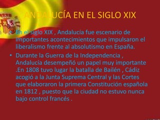 ANDALUCÍA EN EL SIGLO XIX
• En el siglo XIX , Andalucía fue escenario de
importantes acontecimientos que impulsaron el
liberalismo frente al absolutismo en España.
• Durante la Guerra de la Independencia ,
Andalucía desempeñó un papel muy importante
.En 1808 tuvo lugar la batalla de Bailén , Cádiz
acogió a la Junta Suprema Central y las Cortes
que elaboraron la primera Constitución española
en 1812 , puesto que la ciudad no estuvo nunca
bajo control francés .
 