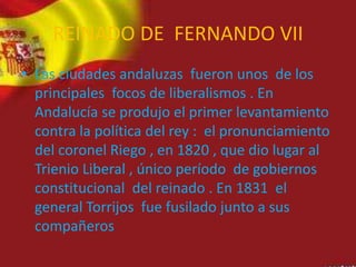 REINADO DE FERNANDO VII
• Las ciudades andaluzas fueron unos de los
principales focos de liberalismos . En
Andalucía se produjo el primer levantamiento
contra la política del rey : el pronunciamiento
del coronel Riego , en 1820 , que dio lugar al
Trienio Liberal , único período de gobiernos
constitucional del reinado . En 1831 el
general Torrijos fue fusilado junto a sus
compañeros
 