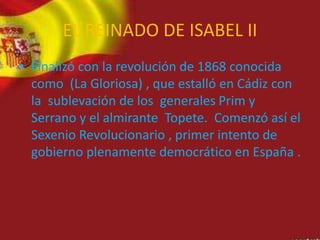 EL REINADO DE ISABEL II
• Finalizó con la revolución de 1868 conocida
como (La Gloriosa) , que estalló en Cádiz con
la sublevación de los generales Prim y
Serrano y el almirante Topete. Comenzó así el
Sexenio Revolucionario , primer intento de
gobierno plenamente democrático en España .
 