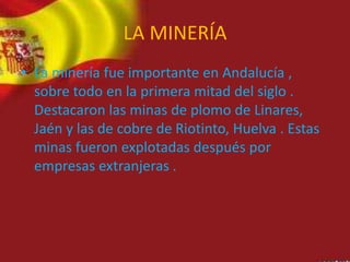 LA MINERÍA
• La minería fue importante en Andalucía ,
sobre todo en la primera mitad del siglo .
Destacaron las minas de plomo de Linares,
Jaén y las de cobre de Riotinto, Huelva . Estas
minas fueron explotadas después por
empresas extranjeras .
 