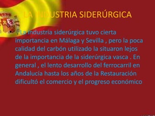 LA INDUSTRIA SIDERÚRGICA
• . La industria siderúrgica tuvo cierta
importancia en Málaga y Sevilla , pero la poca
calidad del carbón utilizado la situaron lejos
de la importancia de la siderúrgica vasca . En
general , el lento desarrollo del ferrocarril en
Andalucía hasta los años de la Restauración
dificultó el comercio y el progreso económico
 