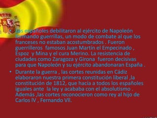 • Los españoles debilitaron al ejército de Napoleón
formando guerrillas, un modo de combate al que los
franceses no estaban acostumbrados . Fueron
guerrilleros famosos Juan Martín el Empecinado ,
Espoz y Mina y el cura Merino. La resistencia de
ciudades como Zaragoza y Girona fueron decisivas
para que Napoleón y su ejército abandonaran España .
• Durante la guerra , las cortes reunidas en Cádiz
elaboraron nuestra primera constitución liberal ,la
constitución de 1812, que hacía a todos los españoles
iguales ante la ley y acababa con el absolutismo .
Además ,las cortes reconocieron como rey al hijo de
Carlos lV , Fernando Vll.
 