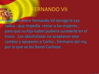 FERNANDO VII
• Antes de morir Fernando Vll derogó la Ley
Sálica , que impedía reinar a las mujeres ,
para que su hija Isabel pudiera sucederle en el
trono . Los absolutistas no aceptaron este
cambio y apoyaron a Carlos , hermano del rey,
por lo que se les llamó Carlistas .
 