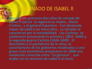 El REINADO DE ISABEL ll
• Durante los primeros diez años de reinado de
Isabel ll ejerció la regencia su madre , María
Cristina , y el general Espartero . Fue declarada
mayor de edad a los trece años , su reinado se
caracterizó por la inestabilidad . Los Carlistas se
sublevaron provocando la primera ( 1883- 1840) y
la segunda guerra Carlista (1846-1849) .El
descrédito y el partidismo de la reina, el
autoritarismo de los gobiernos moderados y una
grave crisis económica provocaron en 1868 una
revolución conocida como “La gloriosa” , que
acabó con la renuncia de Isabel ll al trono
 