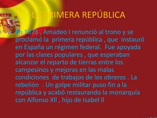 LA PRIMERA REPÚBLICA
• En 1873 , Amadeo I renunció al trono y se
proclamó la primera república , que instauró
en España un régimen federal. Fue apoyada
por las clases populares , que esperaban
alcanzar el reparto de tierras entre los
campesinos y mejoras en las malas
condiciones de trabajos de los obreros . La
rebelión . Un golpe militar puso fin a la
república y acabó restaurando la monarquía
con Alfonso Xll , hijo de Isabel ll
 