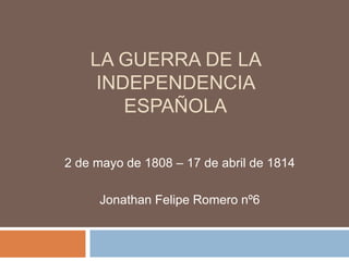 LA GUERRA DE LA
INDEPENDENCIA
ESPAÑOLA
2 de mayo de 1808 – 17 de abril de 1814
Jonathan Felipe Romero nº6
 