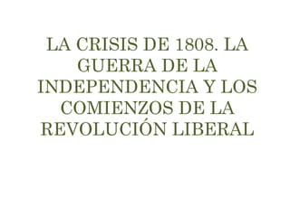 LA CRISIS DE 1808. LA 
GUERRA DE LA 
INDEPENDENCIA Y LOS 
COMIENZOS DE LA 
REVOLUCIÓN LIBERAL 
 