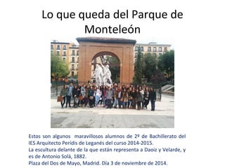 Lo que queda del Parque de 
Monteleón 
Estos son algunos maravillosos alumnos de 2º de Bachillerato del 
IES Arquitecto Perídis de Leganés del curso 2014-2015. 
La escultura delante de la que están representa a Daoiz y Velarde, y 
es de Antonio Solá, 1882. 
Plaza del Dos de Mayo, Madrid. Día 3 de noviembre de 2014. 
 