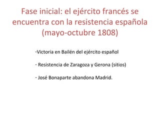 Fase inicial: el ejército francés se 
encuentra con la resistencia española 
(mayo-octubre 1808) 
-Victoria en Bailén del ejército español 
- Resistencia de Zaragoza y Gerona (sitios) 
- José Bonaparte abandona Madrid. 
 