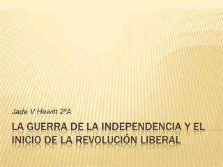 Jade V Hewitt 2ºA

LA GUERRA DE LA INDEPENDENCIA Y EL
INICIO DE LA REVOLUCIÓN LIBERAL
 