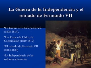 La Guerra de la Independencia y el
reinado de Fernando VII
•La Guerra de la Independencia
(1808-1814).
•Las Cortes de Cádiz y la
Constitución (1810-1812)
•El reinado de Fernando VII
(1814-1833)
•La Independencia de las
colonias americanas

 