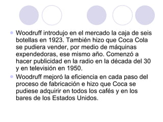 Woodruff introdujo en el mercado la caja de seis botellas en 1923. También hizo que Coca Cola se pudiera vender, por medio de máquinas expendedoras, ese mismo año. Comenzó a hacer publicidad en la radio en la década del 30 y en televisión en 1950.  Woodruff mejoró la eficiencia en cada paso del proceso de fabricación e hizo que Coca se pudiese adquirir en todos los cafés y en los bares de los Estados Unidos. 