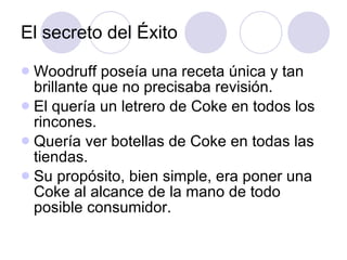 El secreto del Éxito Woodruff poseía una receta única y tan brillante que no precisaba revisión. El quería un letrero de Coke en todos los rincones. Quería ver botellas de Coke en todas las tiendas. Su propósito, bien simple, era poner una Coke al alcance de la mano de todo posible consumidor. 