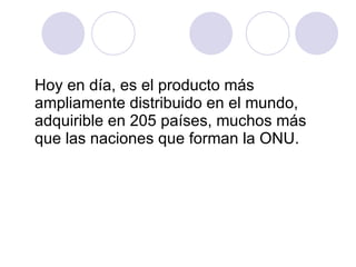 Hoy en día, es el producto más ampliamente distribuido en el mundo, adquirible en 205 países, muchos más que las naciones que forman la ONU.  