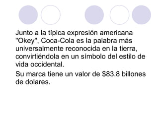 Junto a la típica expresión americana "Okey", Coca-Cola es la palabra más universalmente reconocida en la tierra, convirtiéndola en un símbolo del estilo de vida occidental.  Su marca tiene un valor de $83.8 billones de dolares. 