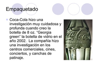 Empaquetado Coca-Cola hizo una investigación muy cuidadosa y profunda cuando creo la botella de 8 oz. “Georgia green” la botella de vidrio en el año 2002.  La compañía hizo una investigación en los centros comerciales, cines, conciertos, y canchas de patinaje. 