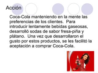 Acción Coca-Cola manteniendo en la mente las preferencias de los clientes.  Para introducir lentamente bebidas gaseosas, desarrolló sodas de sabor fresa-piña y plátano.  Una vez que desarrollaron el gusto por estos productos, se les facilitó la aceptación a comprar Coca-Cola. 