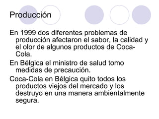 Producción En 1999 dos diferentes problemas de producción afectaron el sabor, la calidad y el olor de algunos productos de Coca-Cola.  En Bélgica el ministro de salud tomo medidas de precaución. Coca-Cola en Bélgica quito todos los productos viejos del mercado y los destruyo en una manera ambientalmente segura. 