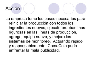 Acción La empresa tomo los pasos necesarios para reiniciar la producción con todos los ingredientes nuevos, ejecuto pruebas mas rigurosas en las líneas de producción, agrego equipo nuevo, y mejoro los sistemas de monitoreo.  Actuando rápido y responsablemente, Coca-Cola pudo enfrentar la mala publicidad. 