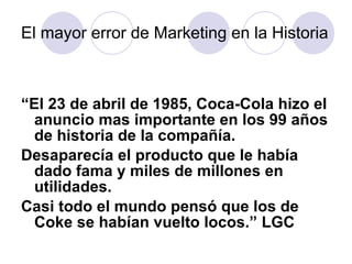 El mayor error de Marketing en la Historia “ El 23 de abril de 1985, Coca-Cola hizo el anuncio mas importante en los 99 a ñ os de historia de la compañía. Desaparecía el producto que le había dado fama y miles de millones en utilidades. Casi todo el mundo pensó que los de Coke se habían vuelto locos.” LGC 