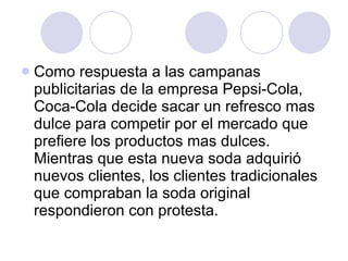 Como respuesta a las campanas publicitarias de la empresa Pepsi-Cola, Coca-Cola decide sacar un refresco mas dulce para competir por el mercado que prefiere los productos mas dulces.  Mientras que esta nueva soda adquirió nuevos clientes, los clientes tradicionales que compraban la soda original respondieron con protesta. 