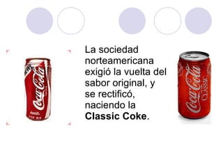 La sociedad norteamericana exigió la vuelta del sabor original, y se rectificó, naciendo la  Classic Coke . 