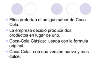Ellos preferían el antiguo sabor de Coca-Cola. La empresa decidió producir dos productos en lugar de uno. Coca-Cola Clásica:  usada con la formula original. Coca-Cola:  con una versión nueva y mas dulce. 