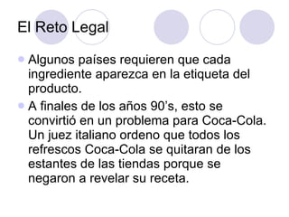 El Reto Legal Algunos países requieren que cada ingrediente aparezca en la etiqueta del producto. A finales de los años 90’s, esto se convirtió en un problema para Coca-Cola.  Un juez italiano ordeno que todos los refrescos Coca-Cola se quitaran de los estantes de las tiendas porque se negaron a revelar su receta. 