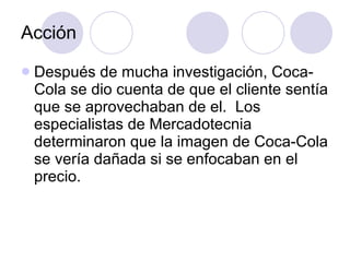 Acción Después de mucha investigación, Coca-Cola se dio cuenta de que el cliente sentía que se aprovechaban de el.  Los especialistas de Mercadotecnia determinaron que la imagen de Coca-Cola se vería dañada si se enfocaban en el precio. 