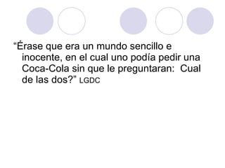“Érase que era un mundo sencillo e inocente, en el cual uno podía pedir una Coca-Cola sin que le preguntaran:  Cual de las dos?”  LGDC 