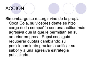 ACCION Sin embargo su resurgir vino de la propia Coca Cola, su vicepresidente se hizo cargo de la compañía con una actitud más agresiva que la que le permitían en su anterior empresa. Pepsi consiguió recuperar cuotas cambiando su posicionamiento gracias a unificar su sabor y a una agresiva estrategia publicitaria. 