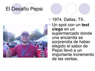 El Desafío Pepsi 1974, Dallas, TX. Un spot con un  test ciego  en un supermercado donde una ancianita se sorprendía de haber elegido el sabor de Pepsi llevó a un importante incremento de las ventas. 