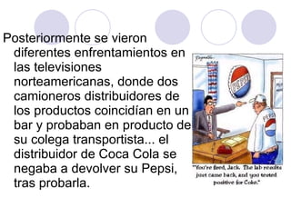 Posteriormente se vieron diferentes enfrentamientos en las televisiones norteamericanas, donde dos camioneros distribuidores de los productos coincidían en un bar y probaban en producto de su colega transportista... el distribuidor de Coca Cola se negaba a devolver su Pepsi, tras probarla. 