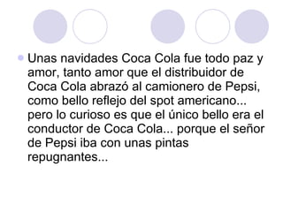 Unas navidades Coca Cola fue todo paz y amor, tanto amor que el distribuidor de Coca Cola abrazó al camionero de Pepsi, como bello reflejo del spot americano... pero lo curioso es que el único bello era el conductor de Coca Cola... porque el señor de Pepsi iba con unas pintas repugnantes... 