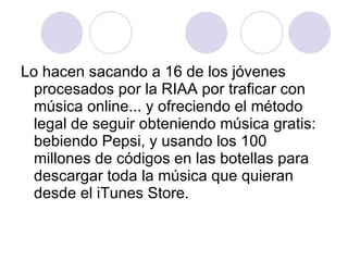 Lo hacen sacando a 16 de los jóvenes procesados por la RIAA por traficar con música online... y ofreciendo el método legal de seguir obteniendo música gratis: bebiendo Pepsi, y usando los 100 millones de códigos en las botellas para descargar toda la música que quieran desde el iTunes Store.   