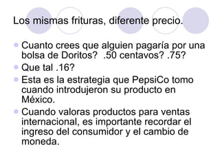 Los mismas frituras, diferente precio. Cuanto crees que alguien pagaría por una bolsa de Doritos?  .50 centavos? .75? Que tal .16? Esta es la estrategia que PepsiCo tomo cuando introdujeron su producto en México. Cuando valoras productos para ventas internacional, es importante recordar el ingreso del consumidor y el cambio de moneda.  