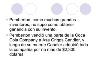 Pemberton, como muchos grandes inventores, no supo como obtener ganancia con su invento. Pemberton vendió una parte de la Coca Cola Company a Asa Griggs Candler, y luego de su muerte Candler adquirió toda la compañía por no más de $2,300 dolares.  