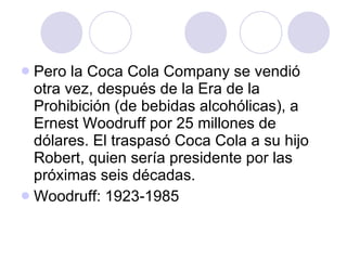 Pero la Coca Cola Company se vendió otra vez, después de la Era de la Prohibición (de bebidas alcohólicas), a Ernest Woodruff por 25 millones de dólares. El traspasó Coca Cola a su hijo Robert, quien sería presidente por las próximas seis décadas. Woodruff: 1923-1985 