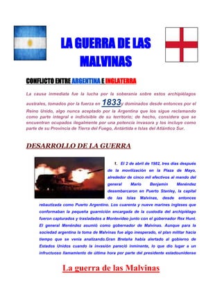 LA GUERRA DE LAS
MALVINAS
CONFLICTO ENTRE ARGENTINA E INGLATERRA
La causa inmediata fue la lucha por la soberanía sobre estos archipiélagos
australes, tomados por la fuerza en

1833y dominados desde entonces por el

Reino Unido, algo nunca aceptado por la Argentina que los sigue reclamando
como parte integral e indivisible de su territorio; de hecho, considera que se
encuentran ocupados ilegalmente por una potencia invasora y los incluye como
parte de su Provincia de Tierra del Fuego, Antártida e Islas del Atlántico Sur.

DESARROLLO DE LA GUERRA
1. El 2 de abril de 1982, tres días después
de la movilización en la Plaza de Mayo,
alrededor de cinco mil efectivos al mando del
general

Mario

Benjamín

Menéndez

desembarcaron en Puerto Stanley, la capital
de

las

Islas

Malvinas,

desde

entonces

rebautizada como Puerto Argentino. Los cuarenta y nueve marines ingleses que
conformaban la pequeña guarnición encargada de la custodia del archipiélago
fueron capturados y trasladados a Montevideo junto con el gobernador Rex Hunt.
El general Menéndez asumió como gobernador de Malvinas. Aunque para la
sociedad argentina la toma de Malvinas fue algo inesperado, el plan militar hacia
tiempo que se venia analizando.Gran Bretaña había alertado al gobierno de
Estados Unidos cuando la invasión pareció inminente, lo que dio lugar a un
infructuoso llamamiento de última hora por parte del presidente estadounidense

La guerra de las Malvinas

 