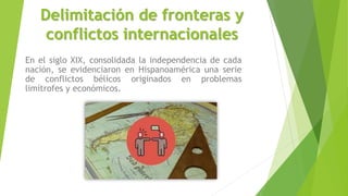 Delimitación de fronteras y
conflictos internacionales
En el siglo XIX, consolidada la independencia de cada
nación, se evidenciaron en Hispanoamérica una serie
de conflictos bélicos originados en problemas
limítrofes y económicos.
 