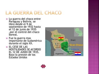  La guerra del chaco entre
Paraguay y Bolivia, se
libro desde el 9 de
septiembre de 1932 hasta
el 12 de junio de 1935
,por el control del chaco
boreal.
 Fue la guerra mas
importante de Sudamérica
durante el siglo XX.
 EL CESE DE LAS
HOSTILIDADES SE ACORDO
EL 12 DE JUNIO DE 1935.
Bajo la presión de los
Estados Unidos
 