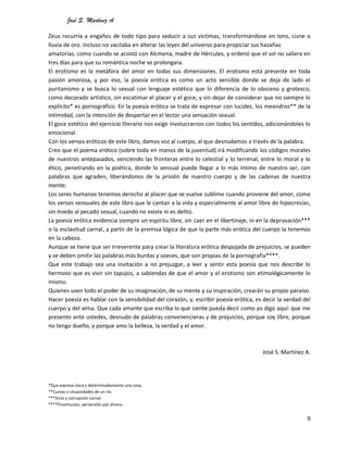 José S. Martínez A.
9
Zeus recurría a engaños de todo tipo para seducir a sus víctimas, transformándose en toro, cisne o
lluvia de oro. Incluso no vacilaba en alterar las leyes del universo para propiciar sus hazañas
amatorias, como cuando se acostó con Alcmena, madre de Hércules, y ordenó que el sol no saliera en
tres días para que su romántica noche se prolongara.
El erotismo es la metáfora del amor en todas sus dimensiones. El erotismo está presente en toda
pasión amorosa, y por eso, la poesía erótica es como un acto sensible donde se deja de lado el
puritanismo y se busca lo sexual con lenguaje estético que lo diferencia de lo obsceno y grotesco;
como decorado artístico, sin escatimar el placer y el goce, y sin dejar de considerar que no siempre lo
explícito* es pornográfico. En la poesía erótica se trata de expresar con lucidez, los meandros** de la
intimidad, con la intención de despertar en el lector una sensación sexual.
El goce estético del ejercicio literario nos exige involucrarnos con todos los sentidos, adicionándoles lo
emocional.
Con los versos eróticos de este libro, damos voz al cuerpo, al que desnudamos a través de la palabra.
Creo que el poema erótico (sobre todo en manos de la juventud) irá modificando los códigos morales
de nuestros antepasados, venciendo las fronteras entre lo celestial y lo terrenal, entre lo moral y lo
ético, penetrando en la poética, donde lo sensual puede llegar a lo más íntimo de nuestro ser, con
palabras que agraden, liberándonos de la prisión de nuestro cuerpo y de las cadenas de nuestra
mente.
Los seres humanos tenemos derecho al placer que se vuelve sublime cuando proviene del amor, como
los versos sensuales de este libro que le cantan a la vida y especialmente al amor libre de hipocresías,
sin miedo al pecado sexual, cuando no existe ni es delito.
La poesía erótica evidencia siempre un espíritu libre, sin caer en el libertinaje, ni en la depravación***
o la esclavitud carnal, a partir de la premisa lógica de que la parte más erótica del cuerpo la tenemos
en la cabeza.
Aunque se tiene que ser irreverente para crear la literatura erótica despojada de prejuicios, se pueden
y se deben omitir las palabras más burdas y soeces, que son propias de la pornografía****.
Que este trabajo sea una invitación a no prejuzgar, a leer y sentir esta poesía que nos describe lo
hermoso que es vivir sin tapujos, a sabiendas de que el amor y el erotismo son etimológicamente lo
mismo.
Quienes usen todo el poder de su imaginación, de su mente y su inspiración, crearán su propio paraíso.
Hacer poesía es hablar con la sensibilidad del corazón, y, escribir poesía erótica, es decir la verdad del
cuerpo y del alma. Que cada amante que escriba lo que siente pueda decir como yo digo aquí: que me
presento ante ustedes, desnudo de palabras convenencieras y de prejuicios, porque soy libre, porque
no tengo dueño, y porque amo la belleza, la verdad y el amor.
José S. Martínez A.
*Que expresa clara y determinadamente una cosa.
**Curvas o sinuosidades de un río.
***Vicio y corrupción carnal.
****Prostitución, perversión por dinero.
 