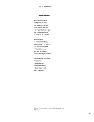 José S. Martínez A.
99
PARA MAÑANA
No quiero perderte
sin dejarte un verso…
aún seguimos juntos
en el mismo destino,
y el fragor de tu cuerpo
que está en su punto*
se pone en mi camino.
No sé si herir
tu seno con mi boca,
o que tañes** tu bronce
y tu voz me condene,
y mi vida sea vana
(porque se apague
sin tu lumbre y tu ardor)…
Pero mientras no suene,
para sufrir,
esa campana…
hagamos el amor…
y dejemos el adiós
¡Para mañana!...
*Estar en el momento o de la manera que mejor puede estar.
**Que suene.
 