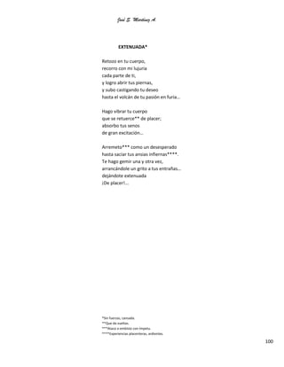 José S. Martínez A.
100
EXTENUADA*
Retozo en tu cuerpo,
recorro con mi lujuria
cada parte de ti,
y logro abrir tus piernas,
y subo castigando tu deseo
hasta el volcán de tu pasión en furia…
Hago vibrar tu cuerpo
que se retuerce** de placer;
absorbo tus senos
de gran excitación…
Arremeto*** como un desesperado
hasta saciar tus ansias infiernas****.
Te hago gemir una y otra vez,
arrancándole un grito a tus entrañas…
dejándote extenuada
¡De placer!...
*Sin fuerzas, cansada.
**Que da vueltas.
***Ataco o embisto con ímpetu.
****Experiencias placenteras, ardientes.
 
