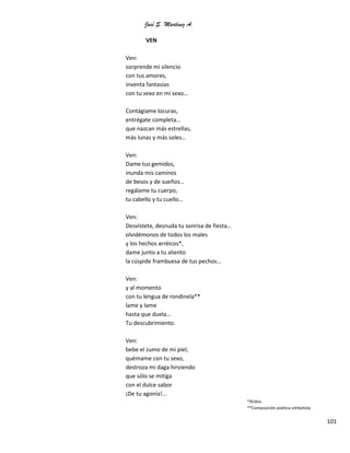 José S. Martínez A.
101
VEN
Ven:
sorprende mi silencio
con tus amores,
inventa fantasías
con tu sexo en mi sexo…
Contágiame locuras,
entrégate completa…
que nazcan más estrellas,
más lunas y más soles…
Ven:
Dame tus gemidos,
inunda mis caminos
de besos y de sueños…
regálame tu cuerpo,
tu cabello y tu cuello…
Ven:
Desvístete, desnuda tu sonrisa de fiesta…
olvidémonos de todos los males
y los hechos arréicos*,
dame junto a tu aliento
la cúspide frambuesa de tus pechos…
Ven:
y al momento
con tu lengua de rondinela**
lame y lame
hasta que duela…
Tu descubrimiento.
Ven:
bebe el zumo de mi piel,
quémame con tu sexo,
destroza mi daga hirviendo
que sólo se mitiga
con el dulce sabor
¡De tu agonía!...
*Áridos.
**Composición poética simbolista
 