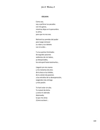 José S. Martínez A.
104
ESCLAVA
Como sea,
voy a perforar tus pecados
con mis ganas,
mientras dejas en la penumbra
tu alma,
para que no nos vea.
Retiraré tus prendas del pudor
para luego remover
tu rubor y tus labiales
con mi ardor…
Y a tus pechos hinchados
de erguidos pezones
sedientos de mis labios,
ya desquiciados,
los estrujaré hasta lastimarlos…
Llegaré con mis manos
y mis reclamos de amo:
de tu boca a tus latidos,
de tu volcán de pasiones
a las entrañas de tu desesperación,
exigiendo más entrega
y más pasión.
Te haré volar sin alas.
Te mataré de dicha
y serás mi adorada
depravada,
la que me amas
¡Como esclava!...
 