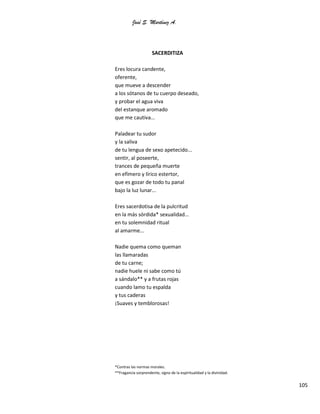 José S. Martínez A.
105
SACERDITIZA
Eres locura candente,
oferente,
que mueve a descender
a los sótanos de tu cuerpo deseado,
y probar el agua viva
del estanque aromado
que me cautiva...
Paladear tu sudor
y la saliva
de tu lengua de sexo apetecido...
sentir, al poseerte,
trances de pequeña muerte
en efímero y lírico estertor,
que es gozar de todo tu panal
bajo la luz lunar...
Eres sacerdotisa de la pulcritud
en la más sórdida* sexualidad...
en tu solemnidad ritual
al amarme...
Nadie quema como queman
las llamaradas
de tu carne;
nadie huele ni sabe como tú
a sándalo** y a frutas rojas
cuando lamo tu espalda
y tus caderas
¡Suaves y temblorosas!
*Contras las normas morales.
**Fragancia sorprendente, signo de la espiritualidad y la divinidad.
 